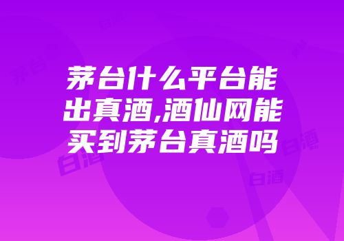 茅台什么平台能出真酒,酒仙网能买到茅台真酒吗