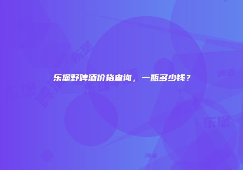乐堡野啤酒价格查询，一瓶多少钱？