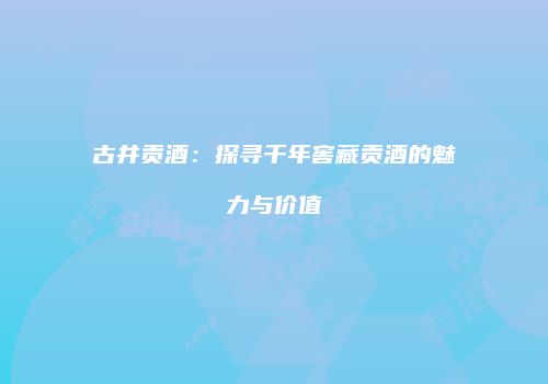 古井贡酒：探寻千年窖藏贡酒的魅力与价值