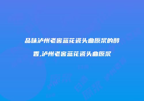 品味泸州老窖蓝花瓷头曲原浆的醇香,泸州老窖蓝花瓷头曲原浆