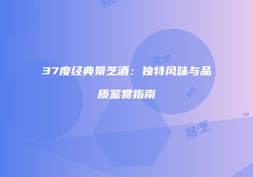 37度经典景芝酒：独特风味与品质鉴赏指南