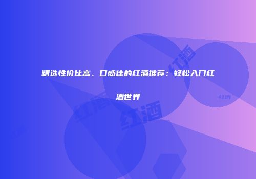 精选性价比高、口感佳的红酒推荐：轻松入门红酒世界