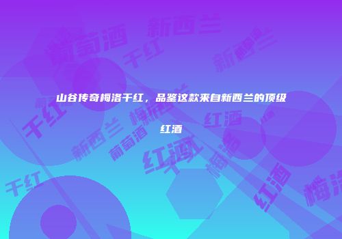 山谷传奇梅洛干红，品鉴这款来自新西兰的顶级红酒