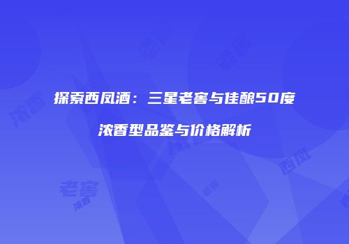 探索西凤酒：三星老窖与佳酿50度浓香型品鉴与价格解析
