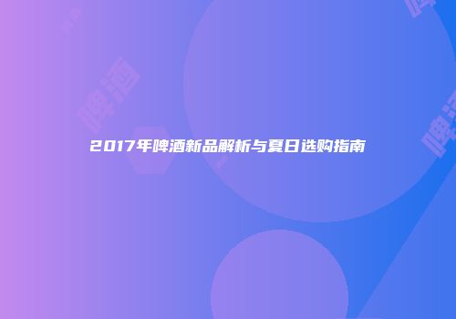 2017年啤酒新品解析与夏日选购指南