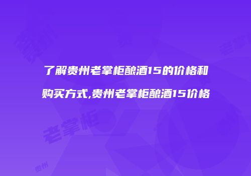了解贵州老掌柜酿酒15的价格和购买方式,贵州老掌柜酿酒15价格