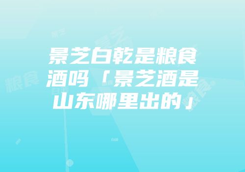 景芝白乾是粮食酒吗「景芝酒是山东哪里出的」