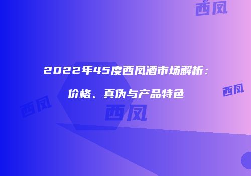 2022年45度西凤酒市场解析：价格、真伪与产品特色