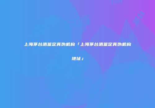 上海茅台酒鉴定真伪机构「上海茅台酒鉴定真伪机构地址」