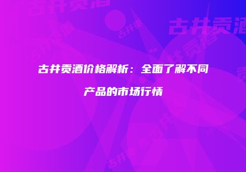古井贡酒价格解析：全面了解不同产品的市场行情