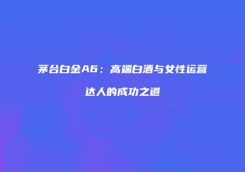 茅台白金A6：高端白酒与女性运营达人的成功之道