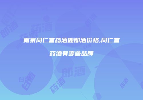 南京同仁堂药酒鹿郎酒价格,同仁堂药酒有哪些品牌