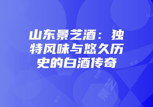 山东景芝酒：独特风味与悠久历史的白酒传奇