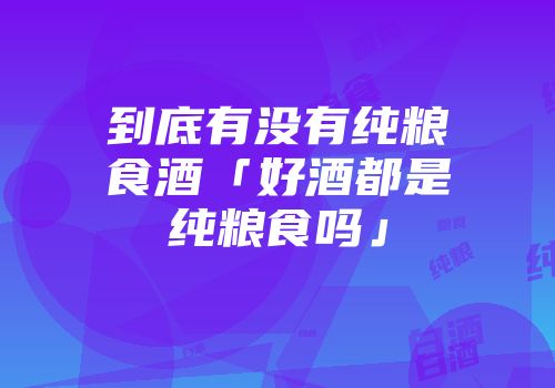 到底有没有纯粮食酒「好酒都是纯粮食吗」