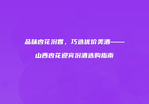 品味杏花汾香，巧选优价美酒——山西杏花迎宾汾酒选购指南
