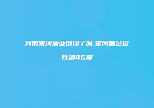 河南宋河酒业倒闭了吗,宋河鹿邑招待酒46度