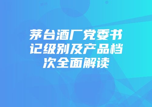 茅台酒厂党委书记级别及产品档次全面解读