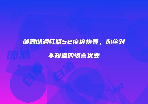 御藏郎酒红瓶52度价格表，你绝对不知道的惊喜优惠