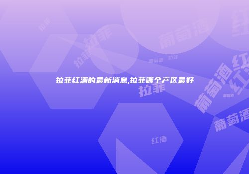 拉菲红酒的最新消息,拉菲哪个产区最好