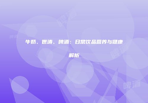 牛奶、世涛、啤酒：日常饮品营养与健康解析