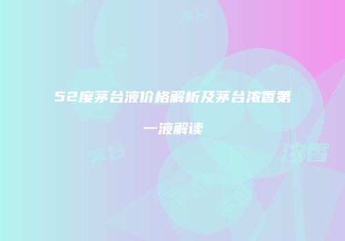 52度茅台液价格解析及茅台浓香第一液解读