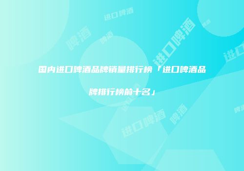 国内进口啤酒品牌销量排行榜「进口啤酒品牌排行榜前十名」