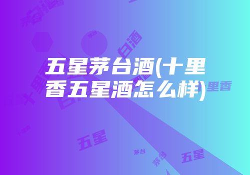 五星茅台酒(十里香五星酒怎么样)