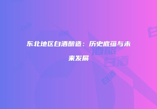 东北地区白酒酿造：历史底蕴与未来发展