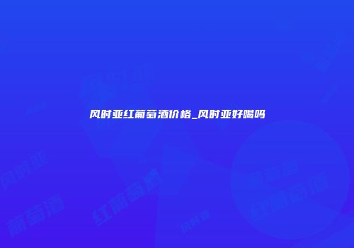 风时亚红葡萄酒价格_风时亚好喝吗