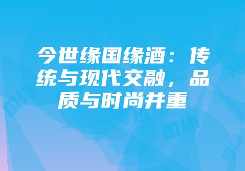 今世缘国缘酒：传统与现代交融，品质与时尚并重