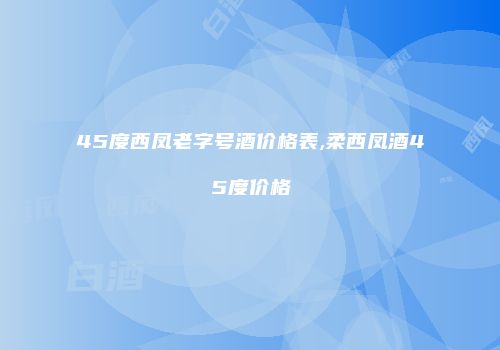 45度西凤老字号酒价格表,柔西凤酒45度价格