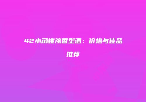 42小角楼浓香型酒：价格与佳品推荐
