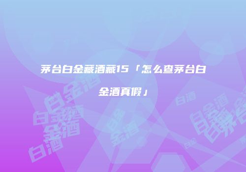 茅台白金藏酒藏15「怎么查茅台白金酒真假」
