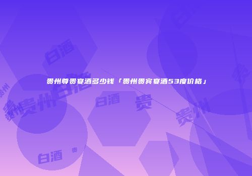 贵州尊贵宴酒多少钱「贵州贵宾宴酒53度价格」