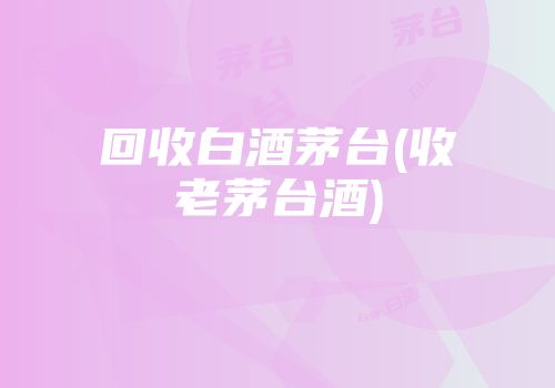 回收白酒茅台(收老茅台酒)