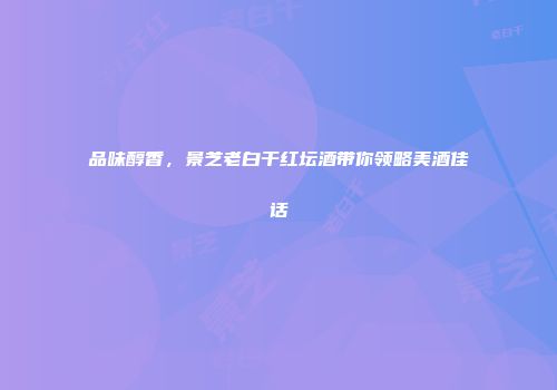 品味醇香，景芝老白干红坛酒带你领略美酒佳话