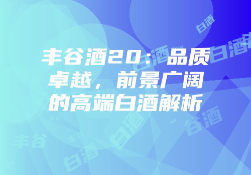 丰谷酒20：品质卓越，前景广阔的高端白酒解析