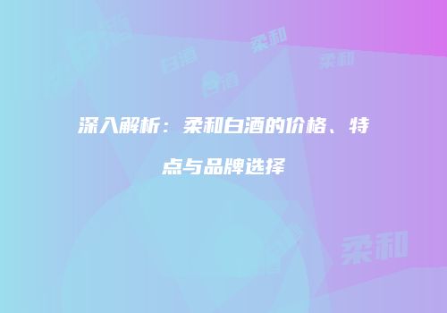 深入解析：柔和白酒的价格、特点与品牌选择