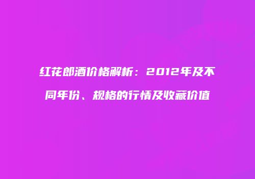 红花郎酒价格解析：2012年及不同年份、规格的行情及收藏价值