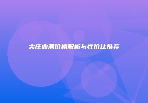 尖庄曲酒价格解析与性价比推荐