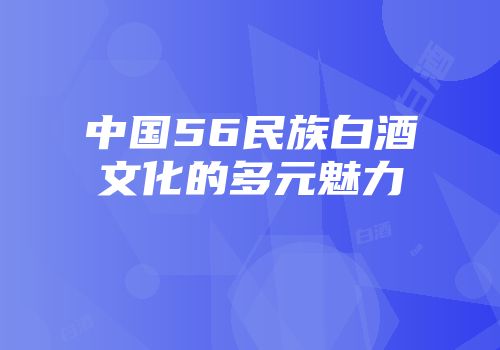 中国56民族白酒文化的多元魅力