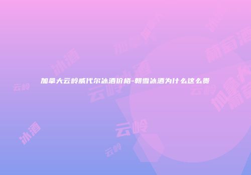 加拿大云岭威代尔冰酒价格-朝雪冰酒为什么这么贵