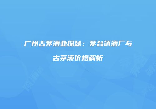 广州古茅酒业探秘：茅台镇酒厂与古茅液价格解析