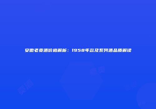 安徽老贡酒价格解析：1958年款及系列酒品质解读