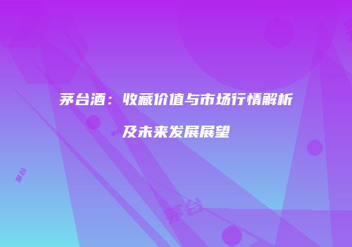 茅台酒：收藏价值与市场行情解析及未来发展展望