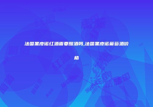 法国黑皮诺红酒需要醒酒吗,法国黑皮诺葡萄酒价格