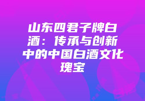 山东四君子牌白酒：传承与创新中的中国白酒文化瑰宝