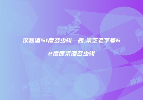 汉酱酒51度多少钱一瓶,景芝老字号62度原浆酒多少钱