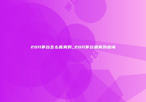 2011茅台怎么看真假_2011茅台酒真伪查询