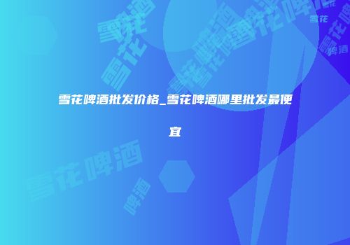 雪花啤酒批发价格_雪花啤酒哪里批发最便宜